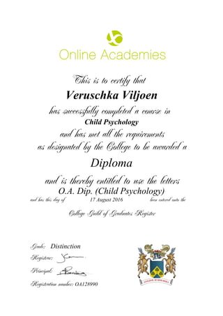 This is to certify that
Veruschka Viljoen
has successfully completed a course in
Child Psychology
and has met all the requirements
as designated by the College to be awarded a
Diploma
and is thereby entitled to use the letters
O.A. Dip. (Child Psychology)
and has this day of been entered onto the17 August 2016
Distinction
College Guild of Graduates Register
Grade:
Registrar:
Principal:
Registration number: OA128990
 