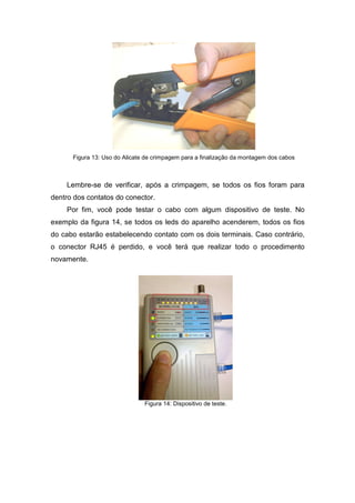 Figura 13: Uso do Alicate de crimpagem para a finalização da montagem dos cabos
Lembre-se de verificar, após a crimpagem, se todos os fios foram para
dentro dos contatos do conector.
Por fim, você pode testar o cabo com algum dispositivo de teste. No
exemplo da figura 14, se todos os leds do aparelho acenderem, todos os fios
do cabo estarão estabelecendo contato com os dois terminais. Caso contrário,
o conector RJ45 é perdido, e você terá que realizar todo o procedimento
novamente.
Figura 14: Dispositivo de teste.
 