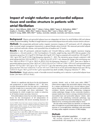 Impact of weight reduction on pericardial adipose
tissue and cardiac structure in patients with
atrial fibrillation
Hany S. Abed, BPharm, MBBS, PhD, a,b
Adam J. Nelson, MBBS, b
James D. Richardson, MBBS, b
Stephen G. Worthley, MBBS, PhD, b
Andrew Vincent, PhD, b
Gary A. Wittert, MD, b
and
Darryl P. Leong, MBBS, MPH, PhD b,c
Sydney, Australia; Adelaide, Australia; and Ontario, Canada
Background Obesity and pericardial adipose tissue are independent risk factors for atrial fibrillation (AF) and adverse
cardiac structural remodeling. The effect of weight reduction on pericardial adipose tissue and cardiac structure remains unknown.
Methods We prospectively performed cardiac magnetic resonance imaging on 87 participants with AF undergoing
either structured weight management (intervention) or general lifestyle advice (control). We measured pericardial adipose
tissue, atrial and ventricular volumes, and myocardial mass at baseline and 12 months.
Results In total, 69 participants underwent baseline and 12-month follow-up cardiac magnetic resonance imaging
(intervention n = 36 and controls n = 33). From baseline to 12 months, weight loss (kg, mean [95% CI]) was greater in the
intervention group from 101.5 kg (97.2-105.8 kg) to 86.5 kg (81.2-91.9 kg) as compared with controls from 102.6 kg (97.2-
108.1 kg) to 98.7 kg (91.0-106.3 kg) (time-group interaction P b .001). The intervention group showed a reduction in left
atrial volumes (mL) from 105.0 mL (98.9-111.1 mL) to 96.4 mL (91.6-101.1 mL), whereas the change in the control group was
from 108.8 mL (99.6-117.9 mL) to 108.9 mL (99.8-118.0 mL) (time-group interaction P b .001). There was a decline in
pericardial adipose tissue (cm3
) from 140.9 cm3
(129.3-152.4 cm3
) to 118.8 cm3
(108.1-129.6 cm3
) and myocardial mass
(g) from 137.6 g (128.1-147.2 g) to 123.1 g (114.5-131.7 g) in the intervention group, whereas the change in the control
group was from 143.2 cm3
(124.6-161.7 cm3
) to 147.2 cm3
(128.9-165.4 cm3
) for pericardial adipose tissue and 138.3 g
(124.8-151.8 g) to 140.7 g (127.4-154.1 g) for myocardial mass (both variables, time-group interaction P b .001).
Conclusions Weight reduction results in favorable structural remodeling and a reduction in pericardial adipose tissue
burden. (Am Heart J 2015;0:1-8.e2.)
Obesity is a significant risk factor for the development
and progression of atrial fibrillation (AF).1,2
We have
recently demonstrated for the first time in a randomized
trial that weight loss is associated with a reduction in AF
burden in overweight and obese individuals.3
The
mechanisms by which weight loss results in reduction
in AF burden remain uncertain, however.
Pericardial adipose tissue has recently emerged as a risk
factor for the development of AF independent of
traditional metabolic risk factors including measures of
systemic obesity, such as body mass index (BMI).4,5
Observations suggest that pericardial adipose tissue may
be a unique metabolically active visceral adipose depot6
and an important source of inflammatory and profibrotic
cytokines, thereby potentially influencing contiguous
cardiac pathologic changes. In the ventricular chambers,
autopsy studies have shown a strong correlation between
myocardial mass and pericardial adipose volume, inde-
pendent of the underlying ventricular pathology, sug-
gesting myocardial structural remodeling may, in part, be
influenced by overlying pericardial adipose tissue.7
The aim of this current study was, therefore, to evaluate the
effect of weight loss on pericardial adipose stores and cardiac
structure in overweight/obese individuals with paroxysmal
AF using cardiac magnetic resonance (CMR) imaging.
Methods
Study design and patient population
We recently reported the effect of weight and
cardiometabolic risk management on the burden of AF
From the a
NHMRC Clinical Trials Center, University of Sydney and Royal Prince Alfred
Hospital, Sydney, Australia, b
University of Adelaide and Department of Medicine, Royal
Adelaide Hospital, Adelaide, Australia, and c
The Population Health Research Institute,
Hamilton Health Sciences, and McMaster University, Ontario, Canada.
RCT no.: ACTRN12610000497000
Submitted February 16, 2014; accepted February 7, 2015.
Reprint requests: Hany S. Abed, BPharm, MBBS, PhD, NHMRC Clinical Trials Center,
University of Sydney and Royal Prince Alfred Hospital Level 5 Medical Foundations
Building, 92-94 Parramatta Road Camperdown, NSW, 2050, Australia.
E-mail: habed@gmp.usyd.edu.au
0002-8703
© 2015 Elsevier Inc. All rights reserved.
http://dx.doi.org/10.1016/j.ahj.2015.02.008
 