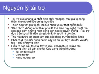 Nguyên lý tài trợ
    Tài trợ của chúng ta nhất định phải mang lại một giá trị cộng
     thêm cho người tiêu dùng mục tiêu
    Thích hợp với giá trị cốt lõi của nhãn và sự thật ngầm hiểu
    “Sân chơi” không nhất thiết phải là thể thao hay nghệ thuật mà
     còn bao gồm những hoạt động bên ngoài truyền thống →Tài trợ
     dựa trên sự phát triển sáng kiến không chỉ là có sẵn.
    Thu hút được sự quan tâm của các dạng truyền thông khác
    Phải có được mối quan hệ tin cậy và sự kết hợp lâu dài với đối
     tác – chủ chương trình
    Hiểu rõ các cấu trúc tài trợ và điều khoản thực thi mà chủ
     chương trình đã bán cho ta. Các dạng thông thường:
        Tài trợ độc quyền
        Đồng tài trợ
        Nhiều mức tài trợ
 