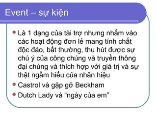 Event – sự kiện

  Là 1 dạng của tài trợ nhưng nhắm vào
   các hoạt động đơn lẻ mang tính chất
   độc đáo, bất thường, thu hút được sự
   chú ý của công chúng và truyền thông
   đại chúng và thích hợp với giá trị và sự
   thật ngầm hiểu của nhãn hiệu
  Castrol và gặp gỡ Beckham
  Dutch Lady và “ngày của em”
 