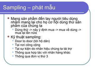 Sampling – phát mẫu
  Mangsản phẩm đến tay người tiêu dùng
  nhằm mang lại cho họ cơ hội dùng thử sản
  phẩm của chúng ta
      Dùng thử -> nảy ý định mua -> mua về dùng ->
       mua lại lần nữa
  Kỹ   thuật sampling:
    Door to door (tới hộ dân)
    Tại nơi công cộng
    Tại sự kiện do nhãn hiệu chúng ta tài trợ
    Thông qua hợp tác với nhãn hàng khác
    Thông qua đơn vị thứ 3
 