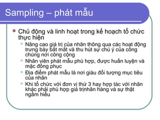 Sampling – phát mẫu
  Chủđộng và linh hoạt trong kế hoạch tổ chức
  thực hiện
    Nâng cao giá trị của nhãn thông qua các hoạt động
     trưng bày bắt mắt và thu hút sự chú ý của công
     chúng nơi công cộng
    Nhân viên phát mẫu phù hợp, được huấn luyện và
     mặc đồng phục
    Địa điểm phát mẫu là nơi giàu đối tượng mục tiêu
     của nhãn
    Khi tổ chức với đơn vị thứ 3 hay hợp tác với nhãn
     khác phải phù hợp giá trịnhãn hàng và sự thật
     ngầm hiểu
 