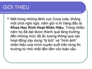 GiỚI THIỆU

  Mộttrong những lãnh vực Coca cola, không
  một chút nghi ngờ, nắm giữ vị trí hàng đầu là
  Khoa Học Kích Hoạt Nhãn Hiệu. Trong nhiều
  năm họ đã đạt được thành quả tăng trưởng
  đến những mức độ ấn tượng thông qua các
  hoạt động xây dựng “lý lịch” và “hình ảnh”
  nhãn hiệu của mình xuyên suốt trên từng thị
  trường từ nhỏ nhất đến tầm vóc toàn cầu
 