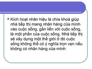  Kíchhoạt nhãn hiệu là chìa khoá giúp
 nhà tiếp thị mang nhãn hàng của mình
 vào cuộc sống, gắn liền với cuộc sống,
 là một phần của cuộc sống. Nhà tiếp thị
 sẽ xây dựng một thế giới ở đó cuộc
 sống không thể có ý nghĩa trọn vẹn nếu
 không có nhãn hàng của mình
 