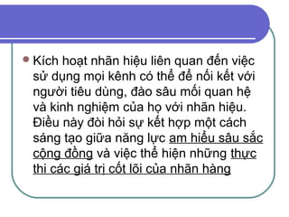  Kích hoạt nhãn hiệu liên quan đến việc
 sử dụng mọi kênh có thể để nối kết với
 người tiêu dùng, đào sâu mối quan hệ
 và kinh nghiệm của họ với nhãn hiệu.
 Điều này đòi hỏi sự kết hợp một cách
 sáng tạo giữa năng lực am hiểu sâu sắc
 cộng đồng và việc thể hiện những thực
 thi các giá trị cốt lõi của nhãn hàng
 