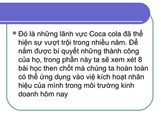  Đó là những lãnh vực Coca cola đã thể
 hiện sự vượt trội trong nhiều năm. Để
 nắm được bí quyết những thành công
 của họ, trong phần này ta sẽ xem xét 8
 bài học then chốt mà chúng ta hoàn toàn
 có thể ứng dụng vào việ kích hoạt nhãn
 hiệu của mình trong môi trường kinh
 doanh hôm nay
 