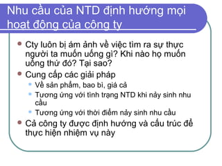 Nhu cầu của NTD định hướng mọi
hoạt động của công ty
  Ctyluôn bị ám ảnh về việc tìm ra sự thực
   người ta muốn uống gì? Khi nào họ muốn
   uống thứ đó? Tại sao?
  Cung cấp các giải pháp
    Về sản phẩm, bao bì, giá cả
    Tương ứng với tình trạng NTD khi nảy sinh nhu
     cầu
    Tương ứng với thời điểm nảy sinh nhu cầu

  Cả công ty được định hướng và cấu trúc để
   thực hiện nhiệm vụ này
 