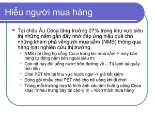 Hiểu người mua hàng
    Tại châu Âu Coca tăng trưởng 27% trong khu vực siêu
     thị những năm gần đây nhờ đáp ứng hiệu quả cho
     những khám phá vềngười mua sắm (NMS) thông qua
     hàng loạt nghiên cứu thị trường
        NMS nói rằng họ uống Coca trong khi mua sắm-> máy bán
         hàng tự động nằm bên ngoài siêu thị
        Con nít hay đòi uống nước trên đường về -. Tủ lạnh tại quầy
         tính tiền
        Chai PET lớn tại khu vực nước ngọt -> giá tiết kiệm
        Đóng gói nhiều chai PET nhỏ cho trẻ uống khi đi chơi
        Trong mỗi trường hợp là hình ảnh các tình huống uống Coca
         khac 1nhau trưng bày tại các vị trí -. Kích thích mua hàng
 