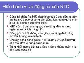 Hiểu hành vi và động cơ của NTD

    Cũng tại châu Âu 50% doanh số của Coca đến từ tiệm
     tạp hoá. Cỡ bao bì đang bán đồng loạt đóng gói 6 chai
     x 1.5 lít. Nghiên cứu cho thấy:
    NTD sống trong chung cưu cao tầng, đi chợ hàng
     ngày, mang xách bằng giỏ
    Đóng gói 6x1.5l không vừa giỏ, quá nặng để khiêng
     lên lầu, không vừa tủ lạnh
    Chuyển sang đóng gói 6x 1 lít (giảm 30% khối lượng
     cho mỗi đơn vị hàng được mua
    Tổng khối lượng bán ra chẳng những không giảm mà
     còn tăng đáng kể
 