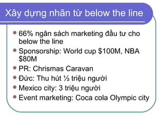 Xây dựng nhãn từ below the line
  66%  ngân sách marketing đầu tư cho
   below the line
  Sponsorship: World cup $100M, NBA
   $80M
  PR: Chrismas Caravan
  Đức: Thu hút ½ triệu người
  Mexico city: 3 triệu người
  Event marketing: Coca cola Olympic city
 