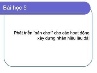 Bài học 5



    Phát triển “sân chơi” cho các hoạt động
                 xây dựng nhãn hiệu lâu dài
 
