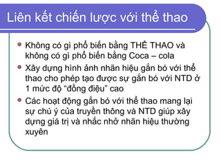 Liên kết chiến lược với thể thao
  Không  có gì phổ biến bằng THỂ THAO và
   không có gì phổ biến bằng Coca – cola
  Xây dựng hình ảnh nhãn hiệu gắn bó với thể
   thao cho phép tạo được sự gắn bó với NTD ở
   1 mức độ “đồng điệu” cao
  Các hoạt động gắn bó với thể thao mang lại
   sự chú ý của truyền thông và NTD giúp xây
   dựng giá trị và nhắc nhở nhãn hiệu thường
   xuyên
 