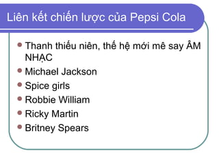 Liên kết chiến lược của Pepsi Cola

  Thanh   thiếu niên, thế hệ mới mê say ÂM
   NHẠC
  Michael Jackson
  Spice girls
  Robbie William
  Ricky Martin
  Britney Spears
 