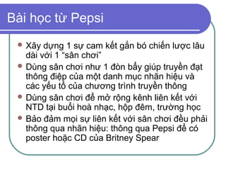 Bài học từ Pepsi
  Xây  dựng 1 sự cam kết gắn bó chiến lược lâu
   dài với 1 “sân chơi”
  Dùng sân chơi như 1 đòn bẩy giúp truyền đạt
   thông điệp của một danh mục nhãn hiệu và
   các yếu tố của chương trình truyền thông
  Dùng sân chơi để mở rộng kênh liên kết với
   NTD tại buổi hoà nhạc, hộp đêm, trường học
  Bảo đảm mọi sự liên kết với sân chơi đều phải
   thông qua nhãn hiệu: thông qua Pepsi để có
   poster hoặc CD của Britney Spear
 