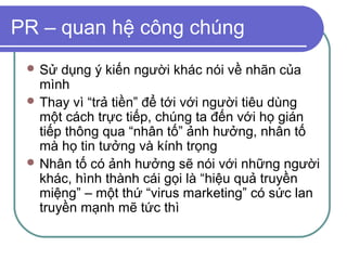 PR – quan hệ công chúng
  Sử  dụng ý kiến người khác nói về nhãn của
   mình
  Thay vì “trả tiền” để tới với người tiêu dùng
   một cách trực tiếp, chúng ta đến với họ gián
   tiếp thông qua “nhân tố” ảnh hưởng, nhân tố
   mà họ tin tưởng và kính trọng
  Nhân tố có ảnh hưởng sẽ nói với những người
   khác, hình thành cái gọi là “hiệu quả truyền
   miệng” – một thứ “virus marketing” có sức lan
   truyền mạnh mẽ tức thì
 