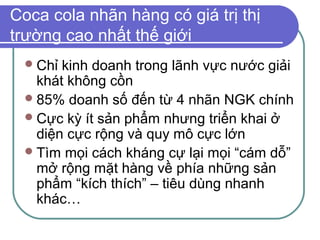 Coca cola nhãn hàng có giá trị thị
trường cao nhất thế giới
  Chỉ kinh doanh trong lãnh vực nước giải
   khát không cồn
  85% doanh số đến từ 4 nhãn NGK chính
  Cực kỳ ít sản phẩm nhưng triển khai ở
   diện cực rộng và quy mô cực lớn
  Tìm mọi cách kháng cự lại mọi “cám dỗ”
   mở rộng mặt hàng về phía những sản
   phẩm “kích thích” – tiêu dùng nhanh
   khác…
 