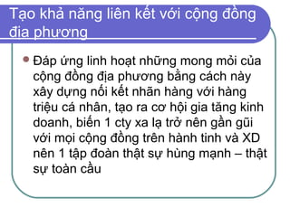 Tạo khả năng liên kết với cộng đồng
địa phương
  Đáp   ứng linh hoạt những mong mỏi của
   cộng đồng địa phương bằng cách này
   xây dựng nối kết nhãn hàng với hàng
   triệu cá nhân, tạo ra cơ hội gia tăng kinh
   doanh, biến 1 cty xa lạ trở nên gần gũi
   với mọi cộng đồng trên hành tinh và XD
   nên 1 tập đoàn thật sự hùng mạnh – thật
   sự toàn cầu
 