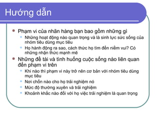 Hướng dẫn
    Phạm vi của nhãn hàng bạn bao gồm những gì
        Những hoạt động nào quan trọng và là sinh lực sức sống của
         nhóm tiêu dùng mục tiêu
        Họ hành động ra sao, cách thức họ tìm đến niềm vui? Có
         những nhận thức mạnh mẽ
    Những đề tài và tình huống cuộc sống nào liên quan
     đến phạm vi trên
        Khi nào thì phạm vi này trở nên cơ bản với nhóm tiêu dùng
         mục tiêu
        Nơi chốn nào cho họ trải nghiệm nó
        Mức độ thường xuyên và trải nghiệm
        Khoảnh khắc nào đối với họ việc trải nghiệm là quan trọng
 