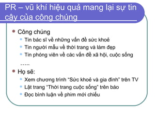 PR – vũ khí hiệu quả mang lại sự tin
cậy của công chúng
  Công   chúng
     Tin bác sĩ về những vấn đề sức khoẻ
     Tin người mẫu về thời trang và làm đẹp

     Tin phóng viên về các vấn đề xã hội, cuộc sống

    …..
  Họ sẽ:
     Xem chương trình “Sức khoẻ và gia đình” trên TV
     Lật trang “Thời trang cuộc sống” trên báo

     Đọc bình luận về phim mới chiếu
 
