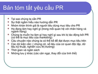 Bản tóm tắt yêu cầu PR
    Tại sao chúng ta cần PR
    Sự thật ngầm hiểu nào hướng dẫn PR
    Nhóm khán thính giả là người tiêu dùng mục tiêu cho PR
    Họ đang làm hay nghĩ gì (trong mối quan hệ với nhãn hàng và
     ngành hàng)
    Chúng ta muốn họ làm gì hay nghĩ gì sau khi bị tác động bởi PR
     (có thể là mục tiêu của marketing)
    Câu chuyện nào chúng ta có thể kể để đạt được mục tiêu trên
    Các dữ kiện cần: ( chứng cớ, số liệu của cơ quan độc lập, dữ
     liệu kỹ thuật, nghiên cứu thị trường)
    Thời gian và ngân sách
    Những lưu ý khác (các cản ngại, thay đổi của tình thế)
 