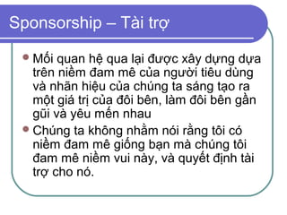 Sponsorship – Tài trợ
  Mối  quan hệ qua lại được xây dựng dựa
   trên niềm đam mê của người tiêu dùng
   và nhãn hiệu của chúng ta sáng tạo ra
   một giá trị của đôi bên, làm đôi bên gần
   gũi và yêu mến nhau
  Chúng ta không nhằm nói rằng tôi có
   niềm đam mê giống bạn mà chúng tôi
   đam mê niềm vui này, và quyết định tài
   trợ cho nó.
 