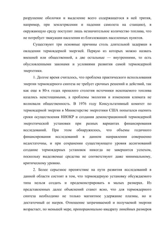 разрушение оболочки и выделение всего содержащегося в ней трития,
например, при землетрясении и падении самолета на станцию), в
окружающую среду поступит лишь незначительное количество топлива, что
не потребует эвакуации населения из близлежащих населенных пунктов.
Существуют три основные причины столь длительной задержки в
овладении термоядерной энергией. Первую из которых можно назвать
внешней или общественной, а две остальные — внутренними, то есть
обусловленными законами и условиями развития самой термоядерной
энергетики.
1. Долгое время считалось, что проблема практического использования
энергии термоядерного синтеза не требует срочных решений и действий, так
как еще в 80-х годах прошлого столетия источники ископаемого топлива
казались неистощимыми, а проблемы экологии и изменения климата не
волновали общественность. В 1976 году Консультативный комитет по
термоядерной энергии в Министерстве энергетики США попытался оценить
сроки осуществления НИОКР и создания демонстрационной термоядерной
энергетической установки при разных вариантах финансирования
исследований. При этом обнаружилось, что объемы годичного
финансирования исследований в данном направлении совершенно
недостаточны, и при сохранении существующего уровня ассигнований
создание термоядерных установок никогда не завершится успехом,
поскольку выделяемые средства не соответствуют даже минимальному,
критическому уровню.
2. Более серьезное препятствие на пути развития исследований в
данной области состоит в том, что термоядерную установку обсуждаемого
типа нельзя создать и продемонстрировать в малых размерах. Из
представленных далее объяснений станет ясно, что для термоядерного
синтеза необходимо не только магнитное удержание плазмы, но и
достаточный ее нагрев. Отношение затрачиваемой и получаемой энергии
возрастает, по меньшей мере, пропорционально квадрату линейных размеров
 