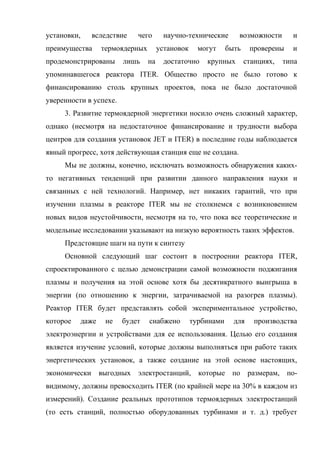 установки, вследствие чего научно-технические возможности и
преимущества термоядерных установок могут быть проверены и
продемонстрированы лишь на достаточно крупных станциях, типа
упоминавшегося реактора ITER. Общество просто не было готово к
финансированию столь крупных проектов, пока не было достаточной
уверенности в успехе.
3. Развитие термоядерной энергетики носило очень сложный характер,
однако (несмотря на недостаточное финансирование и трудности выбора
центров для создания установок JET и ITER) в последние годы наблюдается
явный прогресс, хотя действующая станция еще не создана.
Мы не должны, конечно, исключать возможность обнаружения каких-
то негативных тенденций при развитии данного направления науки и
связанных с ней технологий. Например, нет никаких гарантий, что при
изучении плазмы в реакторе ITER мы не столкнемся с возникновением
новых видов неустойчивости, несмотря на то, что пока все теоретические и
модельные исследовании указывают на низкую вероятность таких эффектов.
Предстоящие шаги на пути к синтезу
Основной следующий шаг состоит в построении реактора ITER,
спроектированного с целью демонстрации самой возможности поджигания
плазмы и получения на этой основе хотя бы десятикратного выигрыша в
энергии (по отношению к энергии, затрачиваемой на разогрев плазмы).
Реактор ITER будет представлять собой экспериментальное устройство,
которое даже не будет снабжено турбинами для производства
электроэнергии и устройствами для ее использования. Целью его создания
является изучение условий, которые должны выполняться при работе таких
энергетических установок, а также создание на этой основе настоящих,
экономически выгодных электростанций, которые по размерам, по-
видимому, должны превосходить ITER (по крайней мере на 30% в каждом из
измерений). Создание реальных прототипов термоядерных электростанций
(то есть станций, полностью оборудованных турбинами и т. д.) требует
 