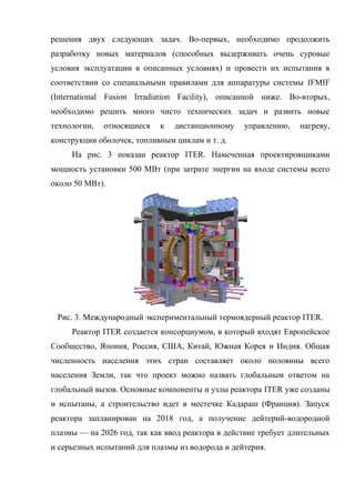 решения двух следующих задач. Во-первых, необходимо продолжить
разработку новых материалов (способных выдерживать очень суровые
условия эксплуатации в описанных условиях) и провести их испытания в
соответствии со специальными правилами для аппаратуры системы IFMIF
(International Fusion Irradiation Facility), описанной ниже. Во-вторых,
необходимо решить много чисто технических задач и развить новые
технологии, относящиеся к дистанционному управлению, нагреву,
конструкции оболочек, топливным циклам и т. д.
На рис. 3 показан реактор ITER. Намеченная проектировщиками
мощность установки 500 МВт (при затрате энергии на входе системы всего
около 50 МВт).
Рис. 3. Международный экспериментальный термоядерный реактор ITER.
Реактор ITER создается консорциумом, в который входят Европейское
Сообщество, Япония, Россия, США, Китай, Южная Корея и Индия. Общая
численность населения этих стран составляет около половины всего
населения Земли, так что проект можно назвать глобальным ответом на
глобальный вызов. Основные компоненты и узлы реактора ITER уже созданы
и испытаны, а строительство идет в местечке Кадараш (Франция). Запуск
реактора запланирован на 2018 год, а получение дейтерий-водородной
плазмы — на 2026 год, так как ввод реактора в действие требует длительных
и серьезных испытаний для плазмы из водорода и дейтерия.
 