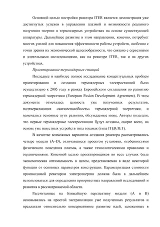 Основной целью постройки реактора ITER является демонстрация уже
достигнутых успехов в управлении плазмой и возможности реального
получения энергии в термоядерных устройствах на основе существующей
аппаратуры. Дальнейшее развитие в этом направлении, конечно, потребует
многих усилий для повышения эффективности работы устройств, особенно с
точки зрения их экономической целесообразности, что связано с серьезными
и длительными исследованиями, как на реакторе ITER, так и на других
устройствах.
Проектирование термоядерных станций
Последнее и наиболее полное исследование концептуальных проблем
проектирования и создания термоядерных электростанций было
осуществлено к 2005 году в рамках Европейского соглашения по развитию
термоядерной энергетики (European Fusion Development Agreement). В этом
документе отмечалась ценность уже полученных результатов,
подтверждающих «жизнеспособность» термоядерной энергетики, и
намечались основные пути развития, обсуждаемые ниже. Авторы полагали,
что первые термоядерные электростанции будут созданы, скорее всего, на
основе уже известных устройств типа токамак (типа ITER/JET).
В качестве возможных вариантов создания реактора рассматривались
четыре модели (А–D), отличавшиеся проектом установки, особенностями
физического поведения плазмы, а также технологическими правилами и
ограничениями. Конечной целью проектировщиков во всех случаях была
экономическая оптимальность в целом, представляемая в виде некоторой
функции от основных параметров конструкции. Параметризация стоимости
производимой реактором электроэнергии должна была в дальнейшем
использоваться для определения приоритетных направлений исследований и
развития в рассматриваемой области.
Рассчитанные на ближайшую перспективу модели (A и B)
основывались на простой экстраполяции уже полученных результатов и
предлагали относительно консервативное развитие идей, заложенных в
 