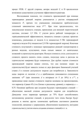 проект ITER. С другой стороны, авторы моделей C и D предполагали
возможное существенное улучшение эффективности реактора.
Исследования показали, что стоимость производимой при помощи
термоядерных реакций энергии уменьшается с ростом генерируемой
мощности P, причем это уменьшение описывается приблизительно
степенной зависимостью вида P−0,4
. При этом предполагалось, что
максимальная мощность станции, приемлемая для внешней энергетической
системы, составит 1,5 ГВт. С учетом роста рабочей температуры и
термодинамической эффективности, мощность станции в разных проектах
изменялась, уменьшаясь от модели А (с мощностью 5 ГВт термоядерной
энергии) к модели D (с мощностью 2,5 ГВт термоядерной энергии). Конечная
стоимость получаемой с помощью термоядерных реакций электроэнергии в
разных моделях, естественно, очень сильно зависит от капитальных
вложений в строительство реакторов. Полную стоимость столь длительного и
сложного проекта оценить очень сложно, поскольку цены и расходы на
строительство наверняка будут изменяться. Для грубых оценок стоимости
производимой энергии можно считать, что она (помимо затрат на
строительство) будет зависеть только от двух факторов: банковской учетной
ставки d и степени доступности энергии для потребителя а. Зависимости
цены энергии от величин d и a приближенно описываются степенными
законами ~d0,6
(при значениях d в интервале от 5 до 10%) и a−0,6
, а
приводимые ниже оценки стоимости энергии основаны на предположении,
что параметр d равен 6% (это близко к реальному уровню), а параметр а —
0,75. Основная проблема при создании будущих термоядерных станций —
обеспечение высокой степени доступности энергии для потребителя.
Доведение этого параметра примерно до 75% будет способствовать
интенсивному развитию станций, в результате чего очень быстро будут
решены и многие другие технические проблемы системного развития
технологий, связанные с управлением, обеспечением надежности, методами
строительства (с учетом опыта создания атомных станций) и т. п.
 