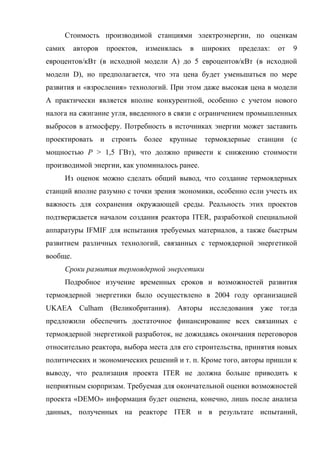 Стоимость производимой станциями электроэнергии, по оценкам
самих авторов проектов, изменялась в широких пределах: от 9
евроцентов/кВт (в исходной модели А) до 5 евроцентов/кВт (в исходной
модели D), но предполагается, что эта цена будет уменьшаться по мере
развития и «взросления» технологий. При этом даже высокая цена в модели
А практически является вполне конкурентной, особенно с учетом нового
налога на сжигание угля, введенного в связи с ограничением промышленных
выбросов в атмосферу. Потребность в источниках энергии может заставить
проектировать и строить более крупные термоядерные станции (с
мощностью P > 1,5 ГВт), что должно привести к снижению стоимости
производимой энергии, как упоминалось ранее.
Из оценок можно сделать общий вывод, что создание термоядерных
станций вполне разумно с точки зрения экономики, особенно если учесть их
важность для сохранения окружающей среды. Реальность этих проектов
подтверждается началом создания реактора ITER, разработкой специальной
аппаратуры IFMIF для испытания требуемых материалов, а также быстрым
развитием различных технологий, связанных с термоядерной энергетикой
вообще.
Сроки развития термоядерной энергетики
Подробное изучение временных сроков и возможностей развития
термоядерной энергетики было осуществлено в 2004 году организацией
UKAEA Culham (Великобритания). Авторы исследования уже тогда
предложили обеспечить достаточное финансирование всех связанных с
термоядерной энергетикой разработок, не дожидаясь окончания переговоров
относительно реактора, выбора места для его строительства, принятия новых
политических и экономических решений и т. п. Кроме того, авторы пришли к
выводу, что реализация проекта ITER не должна больше приводить к
неприятным сюрпризам. Требуемая для окончательной оценки возможностей
проекта «DEMO» информация будет оценена, конечно, лишь после анализа
данных, полученных на реакторе ITER и в результате испытаний,
 