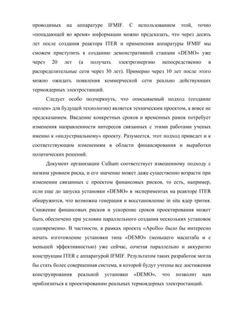 проводимых на аппаратуре IFMIF. С использованием этой, точно
«попадающей во время» информации можно предсказать, что через десять
лет после создания реактора ITER и применения аппаратуры IFMIF мы
сможем приступить к созданию демонстративной станции «DEMO» уже
через 20 лет (а получать электроэнергию непосредственно в
распределительные сети через 30 лет). Примерно через 10 лет после этого
можно ожидать появления коммерческой сети реально действующих
термоядерных электростанций.
Следует особо подчеркнуть, что описываемый подход (создание
«колеи» для будущей технологии) является техническим проектом, а вовсе не
предсказанием. Введение конкретных сроков и временных рамок потребует
изменения направленности интересов связанных с этими работами ученых
именно к «индустриальному» проекту. Разумеется, этот подход приведет и к
соответствующим изменениям в области финансирования и выработки
политических решений.
Документ организации Culham соответствует взвешенному подходу с
низким уровнем риска, и его значение может даже существенно возрасти при
изменении связанных с проектом финансовых рисков, то есть, например,
если еще до запуска установки «DEMO» в экспериментах на реакторе ITER
обнаружится, что возможна генерация и восстановление in situ ядер трития.
Снижение финансовых рисков и ускорение сроков проектирования может
быть обеспечено при условии параллельного создания нескольких установок
одновременно. В частности, в рамках проекта «Apollo» было бы интересно
начать изготовление установки типа «DEMO» (меньшего масштаба и с
меньшей эффективностью) уже сейчас, сочетая параллельно и аккуратно
конструкции ITER с аппаратурой IFMIF. Результатом таких разработок могла
бы стать более совершенная система, в которой будут учтены все достижения
конструирования реальной установки «DEMO», что позволит нам
приблизиться к проектированию реальных термоядерных электростанций.
 