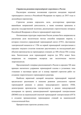 Стратегия развития термоядерной энергетики в России
Рассмотрим основные положенияя стратегии овладения энергией
термоядерного синтеза в Российской Федерации на период до 2015 годы и
дальнейшую перспективу.
Стратегия должна определять цели, долгосрочные ориентиры
важнейших направлений деятельности, а также основные принципы и
средства государственной политики, реализующие стратегические интересы
Российской Федерации в области термоядерной энергетики.
Оптимизация структуры энергетики России должна быть направлена на
увеличение доли экологически чистых способов генерации энергии, к
которым относится управляемый термоядерный синтез (УТС). Достижение
электрической мощности в 1 ГВт на первой термоядерной электростанции к
середине текущего столетия позволяет рассчитывать на последующий рост
объемов производства на термоядерных станциях до 100 и более ГВт к концу
века. Значительная доля термоядерной энергии (до 50%) может быть
направлена на генерацию водорода как экологически чистого
энергоносителя.
Предложенный и впервые реализованный в России в середине XX века
принцип магнитного удержания термоядерной плазмы в установках типа
«токамак» в настоящее время лег в основу мировой стратегии работ по
созданию энергетического термоядерного реактора.
Наиболее вероятный сценарий овладения термоядерной энергией
предполагает реализацию и освоение режимов длительного горения
термоядерной реакции в рамках международного проекта ITER,
демонстрацию производства электроэнергии в рамках международной
кооперации по проекту демонстрационной термоядерной электростанции
(DEMO) или на национальной опытной термоядерной электростанции (ОТЭ)
и создание промышленных термоядерных станций на национальной
технологической базе.
Приоритетами cтратегии должны стать:
 