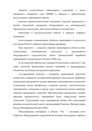 развитие отечественных термоядерных технологий с целью
ускоренного завершения этапа НИОКР и перехода к практическому
использованию термоядерной энергии;
развитие высокотехнологичных наукоемких отраслей, производств и
рынков наукоемкой продукции, базирующихся на инновационных
термоядерных технологиях, либо испытывающих их воздействие;
инвестиции в интеллектуальный капитал и развитие кадрового
потенциала;
использование в национальных интересах преимуществ и результатов
интеграции России в мировую термоядерную программу.
Цель стратегии — овладение энергией термоядерного синтеза на базе
отечественных инновационных технологий и продуктивного
международного сотрудничества, начало промышленной выработки
термоядерной электроэнергии в России к 2050 году.
В долгосрочной перспективе планируется реализовать стратегию в три
этапа, используя федеральные целевые программы и международные
соглашения как базовые инструменты управления.
Государственная политика в отношении термоядерной энергетики
должна быть направлена на нормативно-правовую деятельность, разработку
и реализацию федеральных целевых программ, международных соглашений,
установление четких приоритетов в решении научных, технологических,
экономических, социальных и других задач, позволяющих решить проблему
создания термоядерной энергетики. При реализации федеральных целевых
программ приоритетность мероприятий будет определяться данной
Стратегией. Существенная часть мероприятий должна быть реализована
органами исполнительной власти, организациями Росатома, Минпромэнерго
России, Минобрнауки России и РАН.
Международная кооперация в области УТС — составная часть
Стратегии. Международное сотрудничество позволит существенно сократить
 