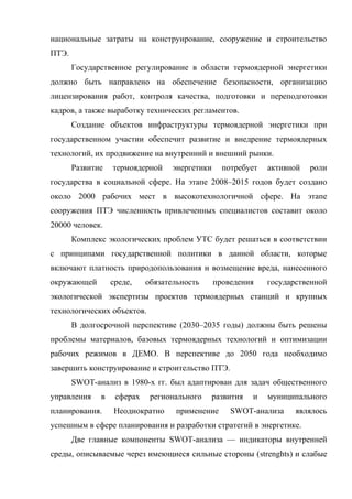 национальные затраты на конструирование, сооружение и строительство
ПТЭ.
Государственное регулирование в области термоядерной энергетики
должно быть направлено на обеспечение безопасности, организацию
лицензирования работ, контроля качества, подготовки и переподготовки
кадров, а также выработку технических регламентов.
Создание объектов инфраструктуры термоядерной энергетики при
государственном участии обеспечит развитие и внедрение термоядерных
технологий, их продвижение на внутренний и внешний рынки.
Развитие термоядерной энергетики потребует активной роли
государства в социальной сфере. На этапе 2008–2015 годов будет создано
около 2000 рабочих мест в высокотехнологичной сфере. На этапе
сооружения ПТЭ численность привлеченных специалистов составит около
20000 человек.
Комплекс экологических проблем УТС будет решаться в соответствии
с принципами государственной политики в данной области, которые
включают платность природопользования и возмещение вреда, нанесенного
окружающей среде, обязательность проведения государственной
экологической экспертизы проектов термоядерных станций и крупных
технологических объектов.
В долгосрочной перспективе (2030–2035 годы) должны быть решены
проблемы материалов, базовых термоядерных технологий и оптимизации
рабочих режимов в ДЕМО. В перспективе до 2050 года необходимо
завершить конструирование и строительство ПТЭ.
SWOT-анализ в 1980-х гг. был адаптирован для задач общественного
управления в сферах регионального развития и муниципального
планирования. Неоднократно применение SWOT-анализа являлось
успешным в сфере планирования и разработки стратегий в энергетике.
Две главные компоненты SWOT-анализа — индикаторы внутренней
среды, описываемые через имеющиеся сильные стороны (strenghts) и слабые
 
