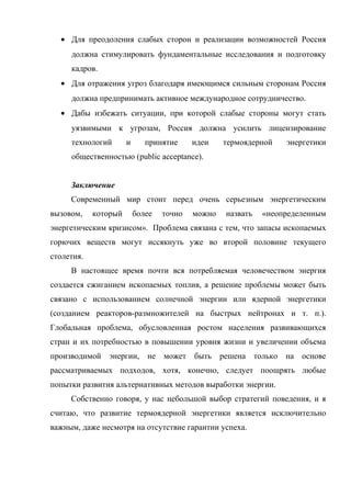 • Для преодоления слабых сторон и реализации возможностей Россия
должна стимулировать фундаментальные исследования и подготовку
кадров.
• Для отражения угроз благодаря имеющимся сильным сторонам Россия
должна предпринимать активное международное сотрудничество.
• Дабы избежать ситуации, при которой слабые стороны могут стать
уязвимыми к угрозам, Россия должна усилить лицензирование
технологий и принятие идеи термоядерной энергетики
общественностью (public acceptance).
Заключение
Современный мир стоит перед очень серьезным энергетическим
вызовом, который более точно можно назвать «неопределенным
энергетическим кризисом». Проблема связана с тем, что запасы ископаемых
горючих веществ могут иссякнуть уже во второй половине текущего
столетия.
В настоящее время почти вся потребляемая человечеством энергия
создается сжиганием ископаемых топлив, а решение проблемы может быть
связано с использованием солнечной энергии или ядерной энергетики
(созданием реакторов-размножителей на быстрых нейтронах и т. п.).
Глобальная проблема, обусловленная ростом населения развивающихся
стран и их потребностью в повышении уровня жизни и увеличении объема
производимой энергии, не может быть решена только на основе
рассматриваемых подходов, хотя, конечно, следует поощрять любые
попытки развития альтернативных методов выработки энергии.
Собственно говоря, у нас небольшой выбор стратегий поведения, и я
считаю, что развитие термоядерной энергетики является исключительно
важным, даже несмотря на отсутствие гарантии успеха.
 