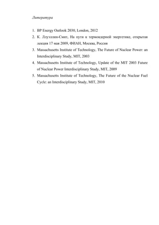 Литература
1. BP Energy Outlook 2030, London, 2012
2. К. Ллуэллин-Смит, На пути к термоядерной энергетике, открытая
лекция 17 мая 2009, ФИАН, Москва, Россия
3. Massachusetts Institute of Technology, The Future of Nuclear Power: an
Interdisciplinary Study, MIT, 2003
4. Massachusetts Institute of Technology, Update of the MIT 2003 Future
of Nuclear Power Interdisciplinary Study, MIT, 2009
5. Massachusetts Institute of Technology, The Future of the Nuclear Fuel
Cycle: an Interdisciplinary Study, MIT, 2010
 
