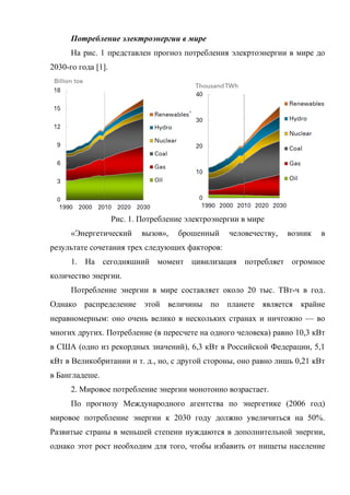 Потребление электроэнергии в мире
На рис. 1 представлен прогноз потребления элекртоэнергии в мире до
2030-го года [1].
Рис. 1. Потребление электроэнергии в мире
«Энергетический вызов», брошенный человечеству, возник в
результате сочетания трех следующих факторов:
1. На сегодняшний момент цивилизация потребляет огромное
количество энергии.
Потребление энергии в мире составляет около 20 тыс. ТВт-ч в год.
Однако распределение этой величины по планете является крайне
неравномерным: оно очень велико в нескольких странах и ничтожно — во
многих других. Потребление (в пересчете на одного человека) равно 10,3 кВт
в США (одно из рекордных значений), 6,3 кВт в Российской Федерации, 5,1
кВт в Великобритании и т. д., но, с другой стороны, оно равно лишь 0,21 кВт
в Бангладеше.
2. Мировое потребление энергии монотонно возрастает.
По прогнозу Международного агентства по энергетике (2006 год)
мировое потребление энергии к 2030 году должно увеличиться на 50%.
Развитые страны в меньшей степени нуждаются в дополнительной энергии,
однако этот рост необходим для того, чтобы избавить от нищеты население
 