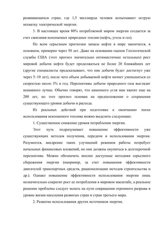 развивающихся стран, где 1,5 миллиарда человек испытывают острую
нехватку электрической энергии.
3. В настоящее время 80% потребляемой миром энергии создается за
счет сжигания ископаемых природных топлив (нефть, уголь и газ).
По всем серьезным прогнозам запасы нефти в мире закончатся, в
основном, примерно через 50 лет. Даже на основании оценок Геологической
службы США (этот прогноз значительно оптимистичнее остальных) рост
мировой добычи нефти будет продолжаться не более 20 ближайших лет
(другие специалисты предсказывают, что пик добычи будет достигнут уже
через 5–10 лет), после чего объем добываемой нефти начнет уменьшаться со
скоростью около 3% в год. Перспективы добычи природного газа выглядят
ненамного лучше. Обычно говорят, что каменного угля нам хватит еще на
200 лет, но этот прогноз основан на предположении о сохранении
существующего уровня добычи и расхода.
Из реальных действий при подготовке к окончанию эпохи
использования ископаемого топлива можно выделить следующие:
1. Существенное снижение уровня потребления энергии.
Этот путь подразумевает повышение эффективности уже
существующих методов получения, передачи и использования энергии.
Разумеется, внедрение таких улучшений режимов работы потребует
начальных финансовых вложений, но они должны окупиться в долгосрочной
перспективе. Можно обозначить вполне доступные методики серьезного
сбережения энергии (например, за счет повышения эффективности
двигателей транспортных средств, рационализации методов строительства и
др.). Однако повышение эффективности использования энергии лишь
незначительно сократит рост ее потребления в мировом масштабе, а реальное
решение проблемы следует искать на пути сокращения огромного разрыва в
уровне жизни населения развитых стран и стран третьего мира.
2. Развитие использования других источников энергии.
 