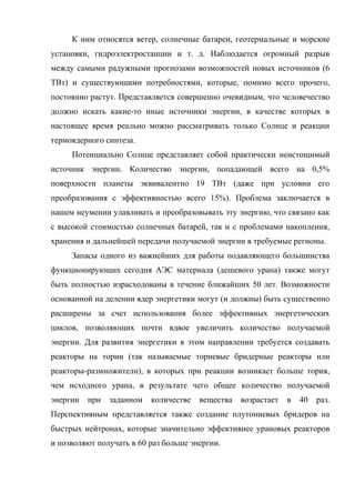 К ним относятся ветер, солнечные батареи, геотермальные и морские
установки, гидроэлектростанции и т. д. Наблюдается огромный разрыв
между самыми радужными прогнозами возможностей новых источников (6
ТВт) и существующими потребностями, которые, помимо всего прочего,
постоянно растут. Представляется совершенно очевидным, что человечество
должно искать какие-то иные источники энергии, в качестве которых в
настоящее время реально можно рассматривать только Солнце и реакции
термоядерного синтеза.
Потенциально Солнце представляет собой практически неистощимый
источник энергии. Количество энергии, попадающей всего на 0,5%
поверхности планеты эквивалентно 19 ТВт (даже при условии его
преобразования с эффективностью всего 15%). Проблема заключается в
нашем неумении улавливать и преобразовывать эту энергию, что связано как
с высокой стоимостью солнечных батарей, так и с проблемами накопления,
хранения и дальнейшей передачи получаемой энергии в требуемые регионы.
Запасы одного из важнейших для работы подавляющего большинства
функционирующих сегодня АЭС материала (дешевого урана) также могут
быть полностью израсходованы в течение ближайших 50 лет. Возможности
основанной на делении ядер энергетики могут (и должны) быть существенно
расширены за счет использования более эффективных энергетических
циклов, позволяющих почти вдвое увеличить количество получаемой
энергии. Для развития энергетики в этом направлении требуется создавать
реакторы на тории (так называемые ториевые бридерные реакторы или
реакторы-размножители), в которых при реакции возникает больше тория,
чем исходного урана, в результате чего общее количество получаемой
энергии при заданном количестве вещества возрастает в 40 раз.
Перспективным представляется также создание плутониевых бридеров на
быстрых нейтронах, которые значительно эффективнее урановых реакторов
и позволяют получать в 60 раз больше энергии.
 