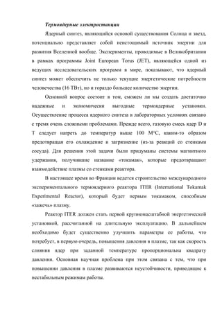 Термоядерные электростанции
Ядерный синтез, являющийся основой существования Солнца и звезд,
потенциально представляет собой неистощимый источник энергии для
развития Вселенной вообще. Эксперименты, проводимые в Великобритании
в рамках программы Joint European Torus (JET), являющейся одной из
ведущих исследовательских программ в мире, показывают, что ядерный
синтез может обеспечить не только текущие энергетические потребности
человечества (16 ТВт), но и гораздо большее количество энергии.
Основной вопрос состоит в том, сможем ли мы создать достаточно
надежные и экономически выгодные термоядерные установки.
Осуществление процесса ядерного синтеза в лабораторных условиях связано
с тремя очень сложными проблемами. Прежде всего, газовую смесь ядер D и
T следует нагреть до температур выше 100 M°C, каким-то образом
предотвращая его охлаждение и загрязнение (из-за реакций со стенками
сосуда). Для решения этой задачи были придуманы системы магнитного
удержания, получившие название «токамак», которые предотвращают
взаимодействие плазмы со стенками реактора.
В настоящее время во Франции ведется строительство международного
экспериментального термоядерного реактора ITER (International Tokamak
Experimental Reactor), который будет первым токамаком, способным
«зажечь» плазму.
Реактор ITER должен стать первой крупномасштабной энергетической
установкой, рассчитанной на длительную эксплуатацию. В дальнейшем
необходимо будет существенно улучшить параметры ее работы, что
потребует, в первую очередь, повышения давления в плазме, так как скорость
слияния ядер при заданной температуре пропорциональна квадрату
давления. Основная научная проблема при этом связана с тем, что при
повышении давления в плазме развиваются неустойчивости, приводящие к
нестабильным режимам работы.
 