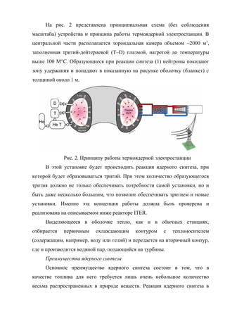 На рис. 2 представлена принципиальная схема (без соблюдения
масштаба) устройства и принципа работы термоядерной электростанции. В
центральной части располагается тороидальная камера объемом ~2000 м3
,
заполненная тритий-дейтериевой (T–D) плазмой, нагретой до температуры
выше 100 M°C. Образующиеся при реакции синтеза (1) нейтроны покидают
зону удержания и попадают в показанную на рисунке оболочку (бланкет) с
толщиной около 1 м.
Рис. 2. Принципу работы термоядерной электростанции
В этой установке будет происходить реакция ядерного синтеза, при
которой будет образовываться тритий. При этом количество образующегося
трития должно не только обеспечивать потребности самой установки, но и
быть даже несколько большим, что позволит обеспечивать тритием и новые
установки. Именно эта концепция работы должна быть проверена и
реализована на описываемом ниже реакторе ITER.
Выделяющееся в оболочке тепло, как и в обычных станциях,
отбирается первичным охлаждающим контуром с теплоносителем
(содержащим, например, воду или гелий) и передается на вторичный контур,
где и производится водяной пар, подающийся на турбины.
Преимущества ядерного синтеза
Основное преимущество ядерного синтеза состоит в том, что в
качестве топлива для него требуется лишь очень небольшое количество
весьма распространенных в природе веществ. Реакция ядерного синтеза в
 