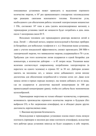 описываемых установках может приводить к выделению огромного
количества энергии, в 107
раз превышающего стандартное тепловыделение
при реакциях сжигания ископаемого топлива. Количество угля,
необходимого для обеспечения работы тепловой электростанции мощностью
1 ГВт, составляет 104
тонн в день (десять железнодорожных вагонов), а
термоядерная установка такой же мощности будет потреблять в день лишь
около 1 килограмма смеси D+T.
Исходным топливом для термоядерного реактора являются литий и
вода. Литий — обычный металл, широко используемый в бытовых приборах
(в батарейках для мобильных телефонов и т. п.). Описанная выше установка,
даже с учетом неидеальной эффективности, сможет производить 200 МВт·ч
электрической энергии, что эквивалентно энергии, содержащейся в 70 т угля.
Требуемое для этого количество лития содержится в одной батарейке для
компьютера, а количество дейтерия — в 45 литрах воды. Указанная выше
величина соответствует современному потреблению электроэнергии (в
пересчете на одного человека) в странах ЕС за 30 лет. Дейтерия должно
хватить на миллионы лет, а запасы легко добываемого лития вполне
достаточны для обеспечения потребностей в течение сотен лет. Даже если
запасы лития в горных породах иссякнут, мы можем добывать его из воды,
где он содержится в достаточно высокой концентрации (в 100 раз
превосходящей концентрацию урана), чтобы его добыча была экономически
целесообразной.
Термоядерная энергетика не только обещает человечеству, в принципе,
возможность производства огромного количества энергии в будущем (без
выбросов CO2 и без загрязнения атмосферы), но и обладает рядом других
достоинств, перечисляемых ниже.
1. Высокая внутренняя безопасность.
Используемая в термоядерных установках плазма имеет очень низкую
плотность (примерно в миллион раз ниже плотности атмосферы), вследствие
чего рабочая среда установок никогда не будет содержать в себе энергии,
 