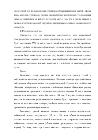 достаточной для возникновения серьезных происшествий или аварий. Кроме
того, загрузка «топливом» должна производиться непрерывно, что позволяет
легко останавливать ее работу, не говоря уже о том, что в случае аварии и
резкого изменения условий окружения термоядерное «пламя» должно просто
погаснуть.
2. Стоимость энергии.
Ожидается, что так называемая «внутренняя» цена получаемой
электроэнергии (стоимость самого производства) станет приемлемой, если
будет составлять 75% от уже существующей на рынке цены. Эта проблема,
однако, требует серьезного обсуждения, поэтому вопросы ценообразования
рассматриваются ниже отдельно. «Приемлемость» в данном случае означает,
что цена будет ниже цены энергии, получаемой с использованием старых,
углеводородных топлив. «Внешняя» цена (побочные эффекты, воздействие
на здоровье населения, климат, экологию и т. п.) будет по существу равной
нулю.
Риски
Во-первых, стоит отметить, что хотя продукты синтеза (гелий и
нейтроны) не являются радиоактивными, оболочка реактора при длительном
нейтронном облучении может стать радиоактивной. Однако при подборе для
оболочки материалов с заданными свойствами можно обеспечить распад
радиоактивных продуктов с периодом полураспада порядка 10 лет, а полная
замена всех компонент могла бы занять 100 лет. В случае полного отказа
контура охлаждения радиоактивность стенок будет продолжать выделять
тепло, но максимальная температура будет значительно ниже того значения,
при котором установка расплавится.
Во-вторых, тритий является радиоактивным и имеет относительно
небольшой период полураспада (12 лет). Но хотя объем используемой
плазмы значителен, из-за ее низкой плотности там содержится лишь очень
небольшое количество трития (общим весом примерно как десять почтовых
марок). Поэтому, даже при самых тяжелых ситуациях и авариях (полное
 
