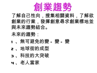 創業趨勢   了解自己性向，搜集相關資料，了解欲創業的行業，發揮創意尋求創業標地並與未來趨勢結合。 未來的趨勢： 1 、無可避免的變 - 變 - 變 2 、地球街的成型 3 、科技的大突破 4 、老人當家 