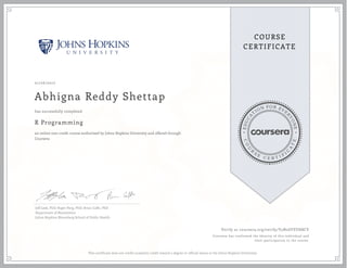 EDUCA
T
ION FOR EVE
R
YONE
CO
U
R
S
E
C E R T I F
I
C
A
TE
COURSE
CERTIFICATE
01/26/2017
Abhigna Reddy Shettap
R Programming
an online non-credit course authorized by Johns Hopkins University and offered through
Coursera
has successfully completed
Jeff Leek, PhD; Roger Peng, PhD; Brian Caffo, PhD
Department of Biostatistics
Johns Hopkins Bloomberg School of Public Health
Verify at coursera.org/verify/V5N2GFPZH8CY
Coursera has confirmed the identity of this individual and
their participation in the course.
This certificate does not confer academic credit toward a degree or official status at the Johns Hopkins University.
 
