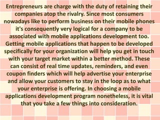 Entrepreneurs are charge with the duty of retaining their
     companies atop the rivalry. Since most consumers
nowadays like to perform business on their mobile phones
     it's consequently very logical for a company to be
   associated with mobile applications development too.
 Getting mobile applications that happen to be developed
specifically for your organization will help you get in touch
  with your target market within a better method. These
   can consist of real time updates, reminders, and even
 coupon finders which will help advertise your enterprise
  and allow your customers to stay in the loop as to what
      your enterprise is offering. In choosing a mobile
applications development program nonetheless, it is vital
        that you take a few things into consideration.
 