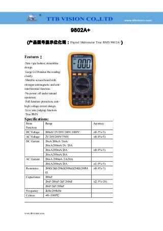 9802A+
(产品型号展示优化词：Digital Multimeter True RMS 9802A+)
Features：
·New type holster, streamline
design.
·Large LCD makes the reading
clearly.
·Metallic screen board with
stronger antimagnetic and anti-
interferential function.
·No power off under natural
operation.
·Full function protection, anti-
high voltage circuit design.
·Live wire judging function.
·True RMS
Specifications:
Basic
Function
Range Accuracy
DC Voltage 200mV/2V/20V/200V/1000V ±(0.5%+3)
AC Voltage 2V/20V/200V/750V ±(0.8%+5)
DC Current 20uA/200uA /2mA/
20mA/200mA/2A /20A
　
20mA/200mA/20A ±(0.8%+3)
20mA/200mA/20A 　
AC Current 20mA /200mA /2A/20A 　
20mA/200mA/20A ±(1.0%+5)
Resistance 200Ω/2kΩ/20kΩ/200kΩ/2MΩ/200M
Ω
±(0.8%+3)
Capacitance 200uF 　
20nF/200nF/2uF/200uF ±(2.5%+20)
20nF/2uF/200uF 　
Frequency 2kHz/200kHz 　
Celsius -40~1000℃ 　
www.ttbvision.com
 