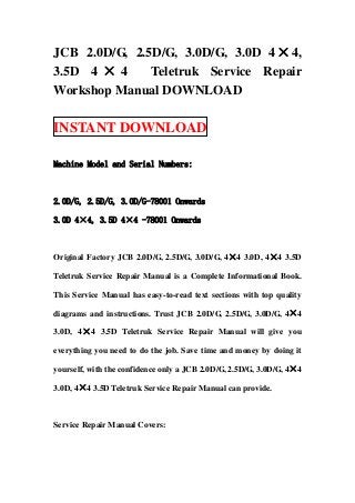 JCB 2.0D/G, 2.5D/G, 3.0D/G, 3.0D 4 × 4,
3.5D 4 × 4     Teletruk Service Repair
Workshop Manual DOWNLOAD

INSTANT DOWNLOAD

Machine Model and Serial Numbers:



2.0D/G, 2.5D/G, 3.0D/G-78001 Onwards

3.0D 4×4, 3.5D 4×4 -78001 Onwards



Original Factory JCB 2.0D/G, 2.5D/G, 3.0D/G, 4×4 3.0D, 4×4 3.5D

Teletruk Service Repair Manual is a Complete Informational Book.

This Service Manual has easy-to-read text sections with top quality

diagrams and instructions. Trust JCB 2.0D/G, 2.5D/G, 3.0D/G, 4×4

3.0D, 4 × 4 3.5D Teletruk Service Repair Manual will give you

everything you need to do the job. Save time and money by doing it

yourself, with the confidence only a JCB 2.0D/G, 2.5D/G, 3.0D/G, 4×4

3.0D, 4×4 3.5D Teletruk Service Repair Manual can provide.



Service Repair Manual Covers:
 